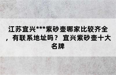 江苏宜兴***紫砂壶哪家比较齐全，有联系地址吗？ 宜兴紫砂壶十大名牌